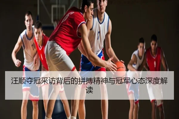 汪顺夺冠采访背后的拼搏精神与冠军心态深度解读