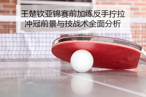 王楚钦亚锦赛前加练反手拧拉 冲冠前景与技战术全面分析