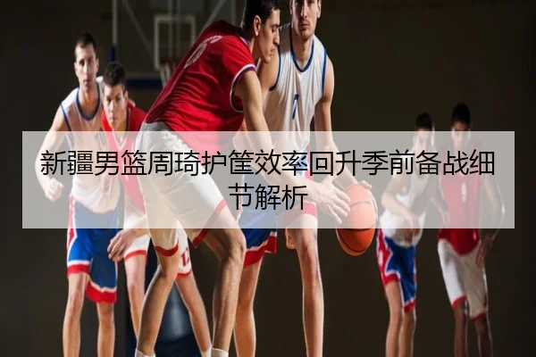 新疆男篮周琦护筐效率回升季前备战细节解析